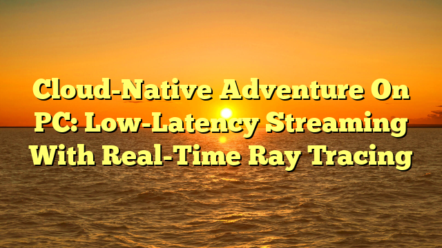 Cloud-Native Adventure On PC: Low-Latency Streaming With Real-Time Ray Tracing