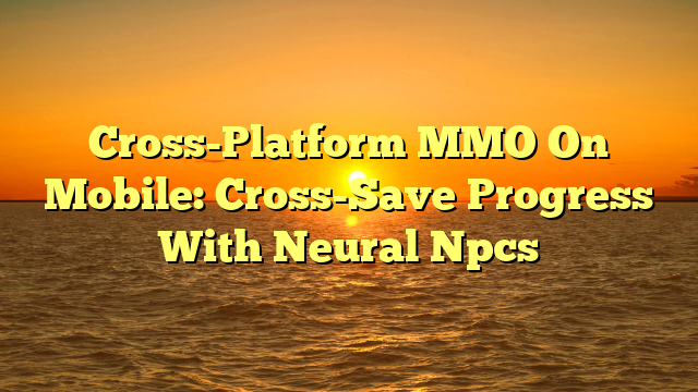 Cross-Platform MMO On Mobile: Cross-Save Progress With Neural Npcs