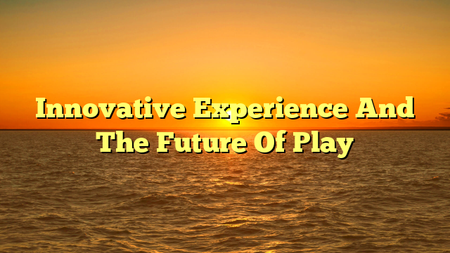 Innovative Experience And The Future Of Play