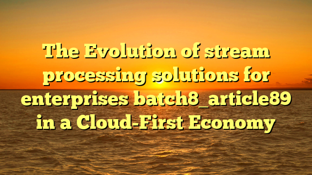 The Evolution of stream processing solutions for enterprises batch8_article89 in a Cloud-First Economy
